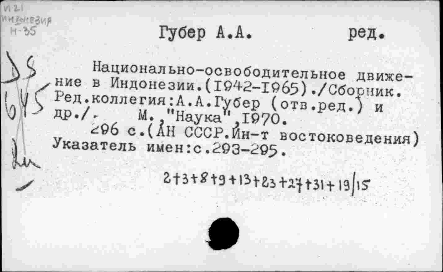 ﻿и г.1 Ин м/езий н'ъ5
Губер А.А.
ред.
3 5 „мо ^а^ионально-освободительное движе-Хаие в Индонезии.(1942-1965) ./Сборник.
йЬ дпЛ/К0ЛЛТ^Л-1’Хбе1> (о™-ред.) и
1	др./, М. Наукат,19?0.
'	Ук-ясяфб с.(АН СССР.Йн-т востоковедения)
|	Указатель имен:с.293-295.	'
г+з+«’1э+131гз+^|з1+|9|,5-